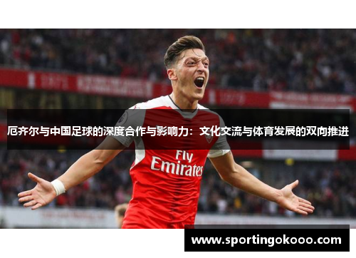 厄齐尔与中国足球的深度合作与影响力：文化交流与体育发展的双向推进